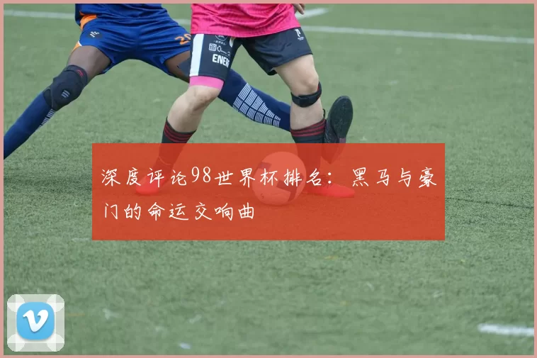 深度评论98世界杯排名：黑马与豪门的命运交响曲