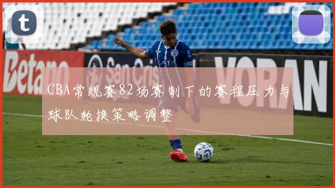 CBA常规赛82场赛制下的赛程压力与球队轮换策略调整