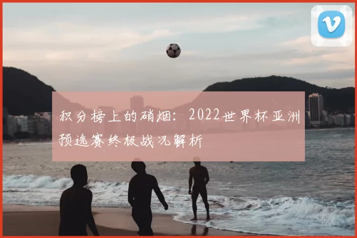 积分榜上的硝烟:2022世界杯亚洲预选赛终极战况解析