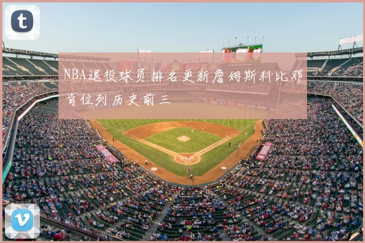 NBA退役球员排名更新詹姆斯科比邓肯位列历史前三