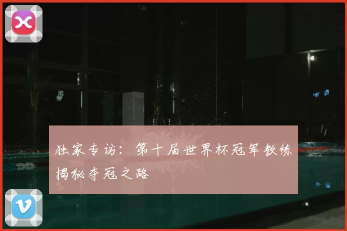 独家专访：第十届世界杯冠军教练揭秘夺冠之路