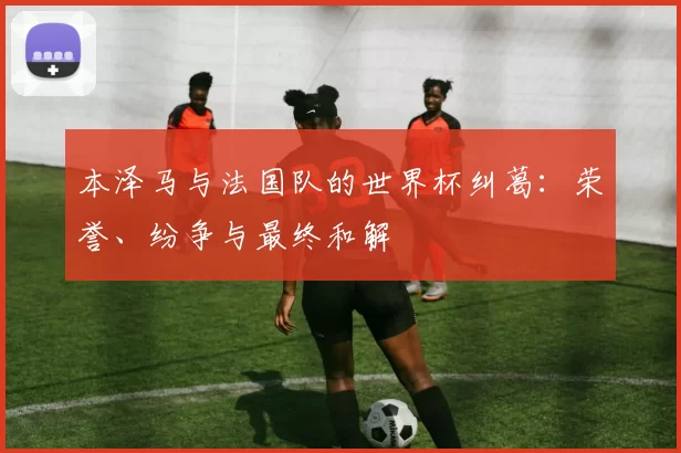 本泽马与法国队的世界杯纠葛:荣誉、纷争与最终和解