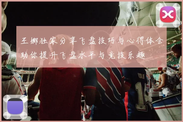 王娜独家分享飞盘技巧与心得体会助你提升飞盘水平与竞技乐趣