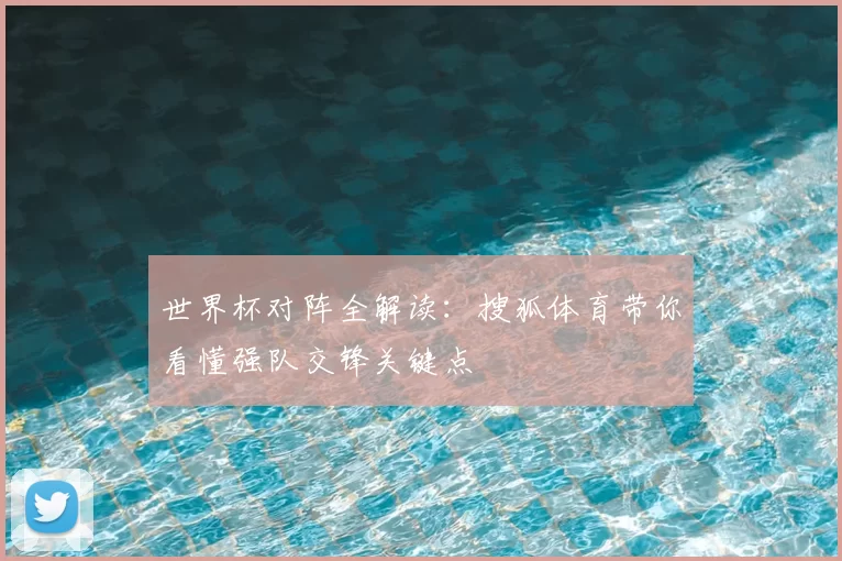 世界杯对阵全解读:搜狐体育带你看懂强队交锋关键点