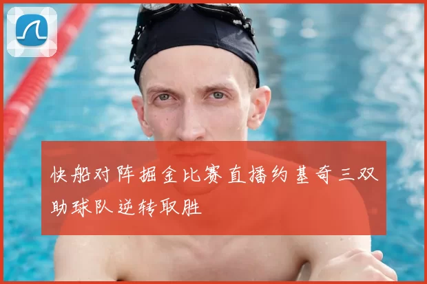 快船对阵掘金比赛直播约基奇三双助球队逆转取胜