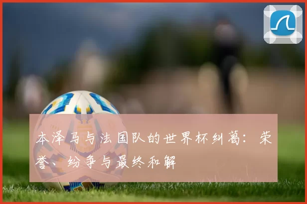 本泽马与法国队的世界杯纠葛：荣誉、纷争与最终和解