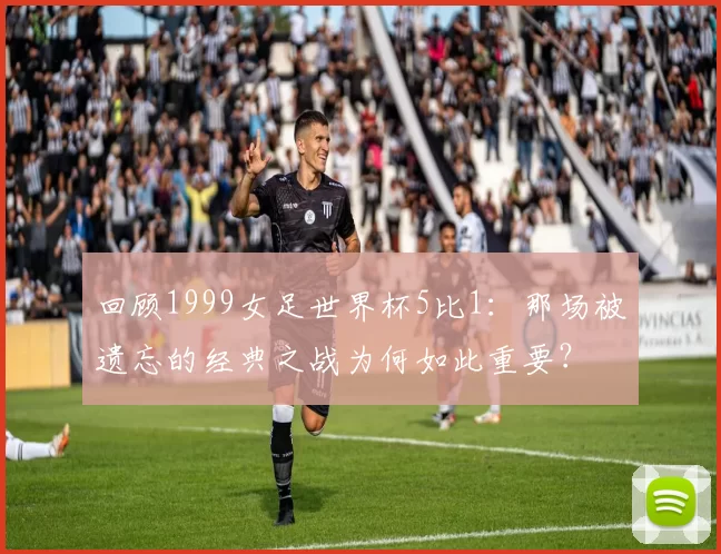 回顾1999女足世界杯5比1:那场被遗忘的经典之战为何如此重要?