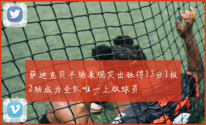 萨迪克贝半场表现突出独得13分1板2助成为全队唯一上双球员