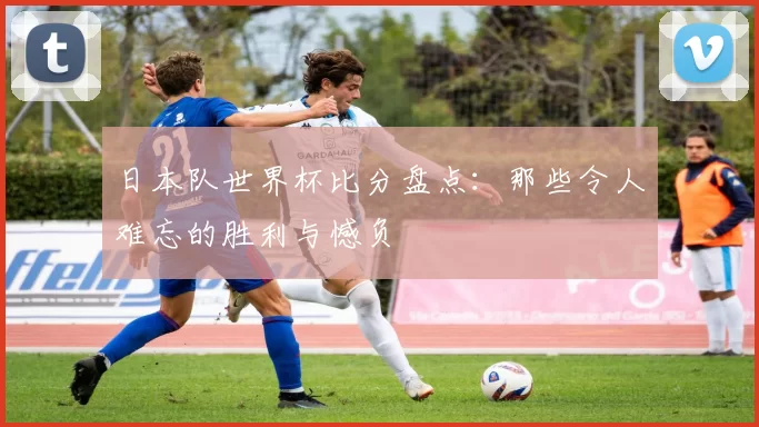 日本队世界杯比分盘点:那些令人难忘的胜利与憾负