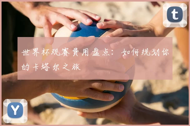 世界杯观赛费用盘点：如何规划你的卡塔尔之旅