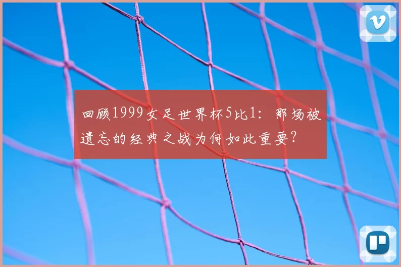 回顾1999女足世界杯5比1：那场被遗忘的经典之战为何如此重要？