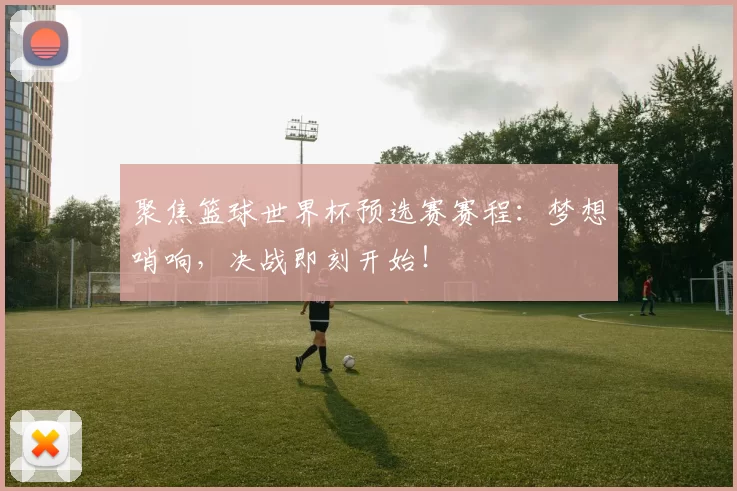 聚焦篮球世界杯预选赛赛程：梦想哨响，决战即刻开始！