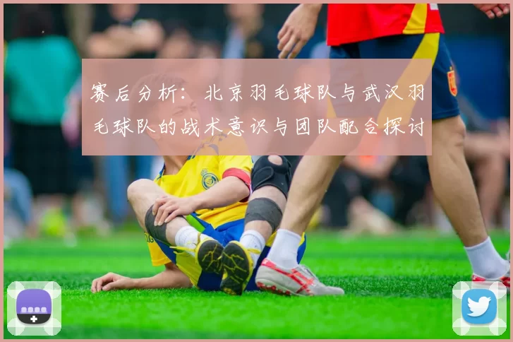 赛后分析：北京羽毛球队与武汉羽毛球队的战术意识与团队配合探讨
