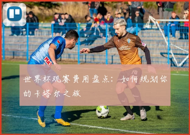 世界杯观赛费用盘点:如何规划你的卡塔尔之旅