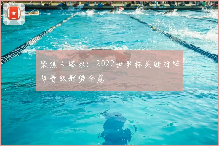聚焦卡塔尔:2022世界杯关键对阵与晋级形势全览