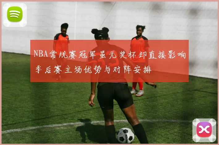 NBA常规赛冠军虽无奖杯却直接影响季后赛主场优势与对阵安排