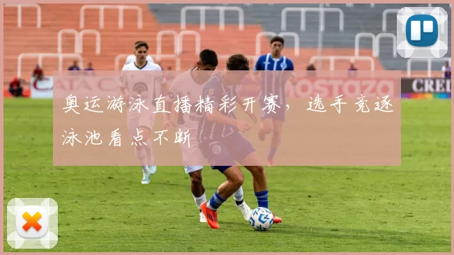 奥运游泳直播精彩开赛，选手竞逐泳池看点不断