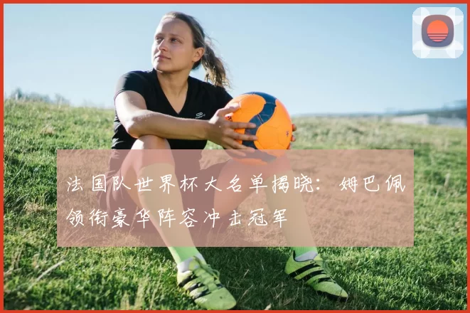 法国队世界杯大名单揭晓：姆巴佩领衔豪华阵容冲击冠军