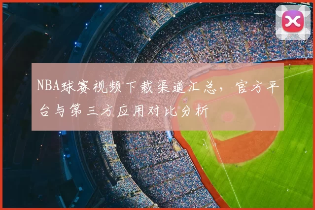 NBA球赛视频下载渠道汇总,官方平台与第三方应用对比分析