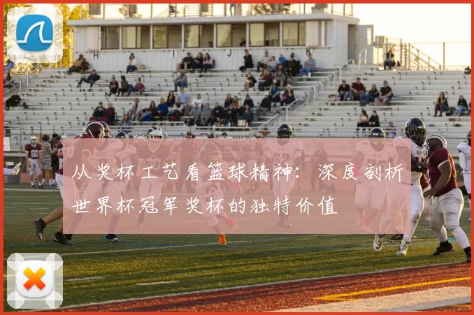 从奖杯工艺看篮球精神:深度剖析世界杯冠军奖杯的独特价值
