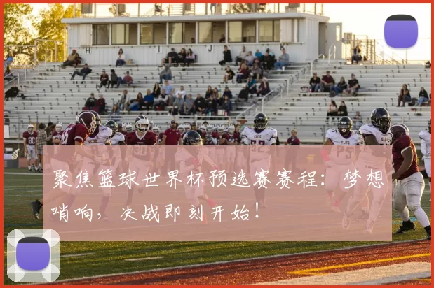 聚焦篮球世界杯预选赛赛程：梦想哨响，决战即刻开始！