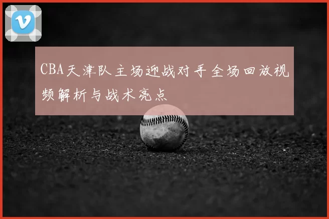CBA天津队主场迎战对手全场回放视频解析与战术亮点