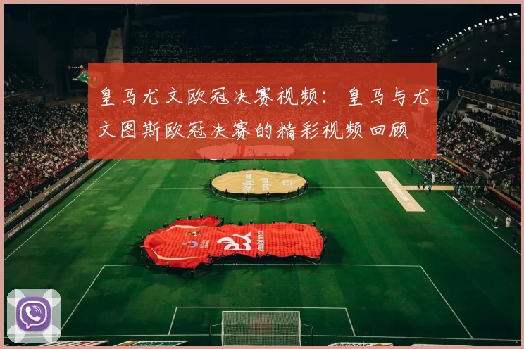 皇马尤文欧冠决赛视频：皇马与尤文图斯欧冠决赛的精彩视频回顾