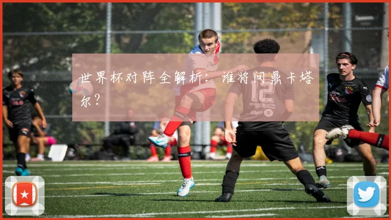 世界杯对阵全解析:谁将问鼎卡塔尔?