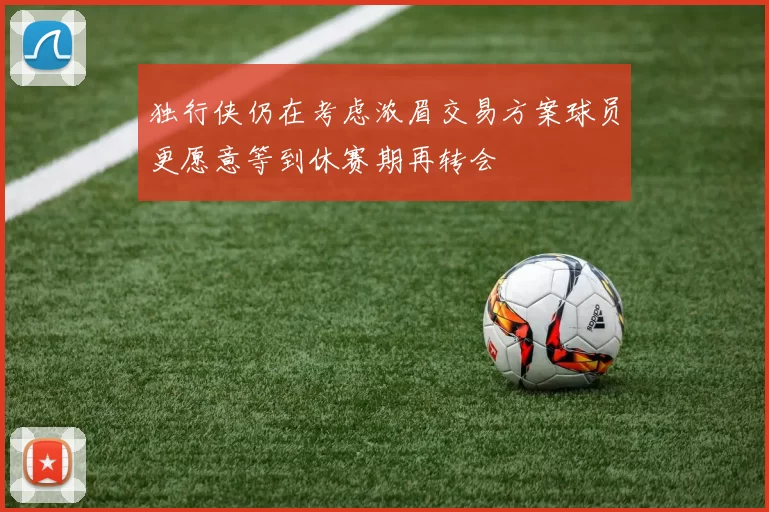 独行侠仍在考虑浓眉交易方案球员更愿意等到休赛期再转会