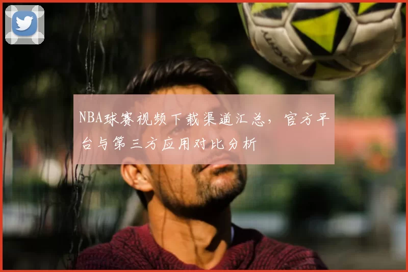 NBA球赛视频下载渠道汇总，官方平台与第三方应用对比分析