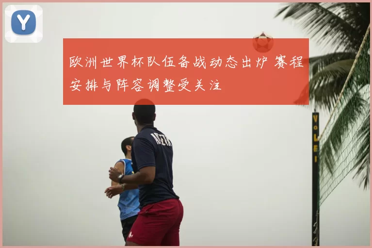 欧洲世界杯队伍备战动态出炉 赛程安排与阵容调整受关注