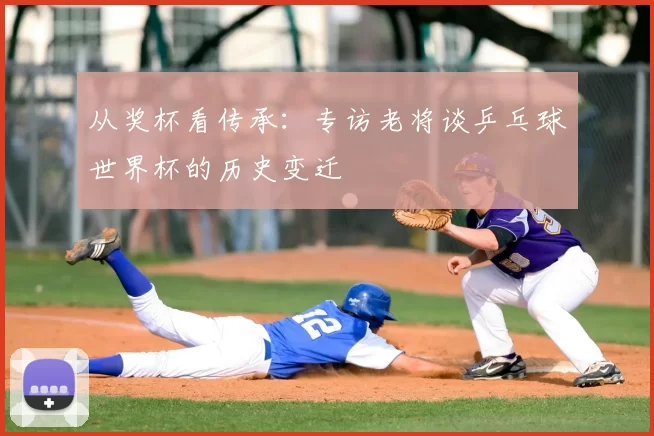 从奖杯看传承:专访老将谈乒乓球世界杯的历史变迁