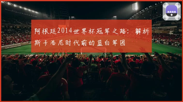 阿根廷2014世界杯冠军之路:解析斯卡洛尼时代前的蓝白军团