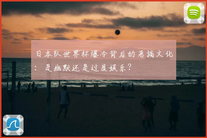 日本队世界杯爆冷背后的恶搞文化:是幽默还是过度娱乐?