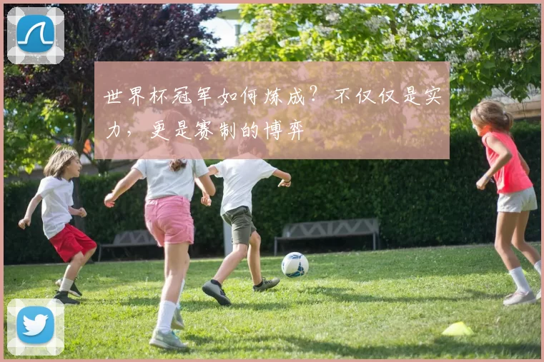 世界杯冠军如何炼成？不仅仅是实力，更是赛制的博弈
