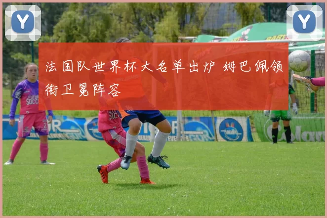 法国队世界杯大名单出炉 姆巴佩领衔卫冕阵容