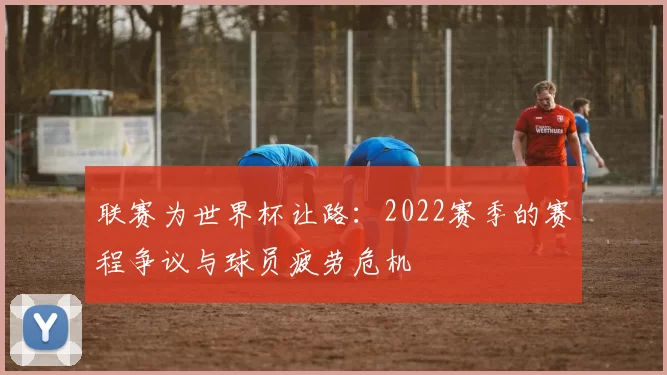 联赛为世界杯让路：2022赛季的赛程争议与球员疲劳危机