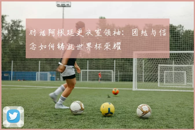 对话阿根廷更衣室领袖：团结与信念如何铸就世界杯荣耀