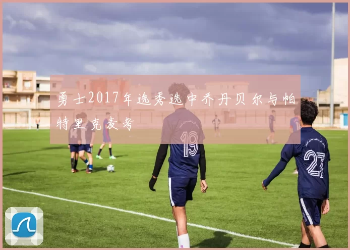 勇士2017年选秀选中乔丹贝尔与帕特里克麦考