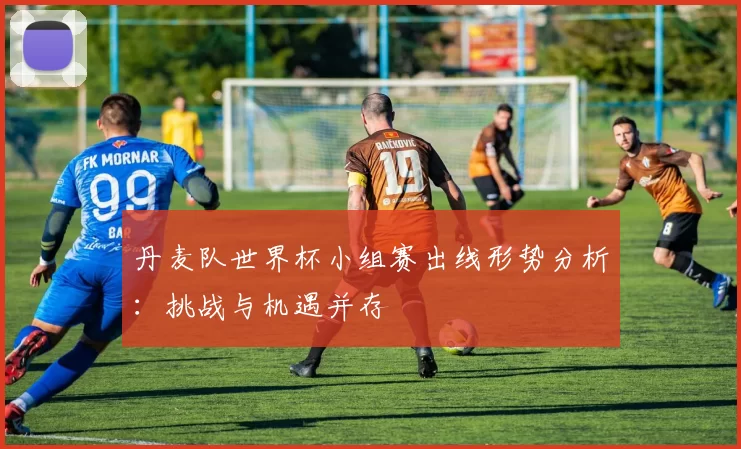 丹麦队世界杯小组赛出线形势分析:挑战与机遇并存