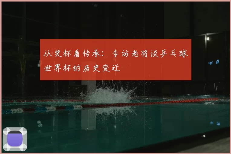 从奖杯看传承：专访老将谈乒乓球世界杯的历史变迁