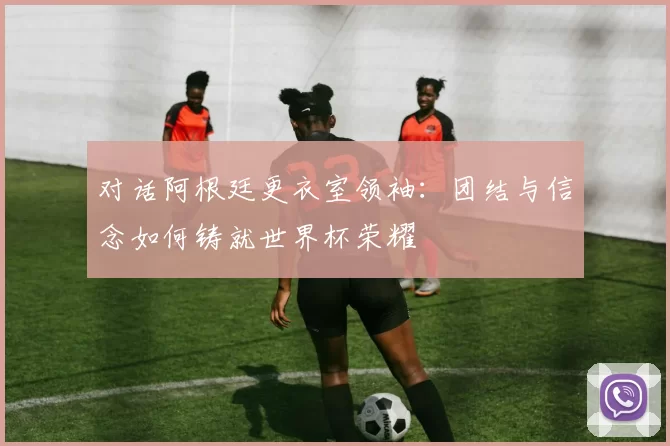 对话阿根廷更衣室领袖:团结与信念如何铸就世界杯荣耀