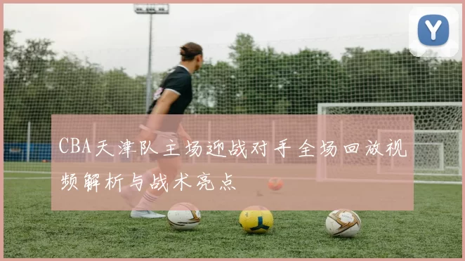 CBA天津队主场迎战对手全场回放视频解析与战术亮点