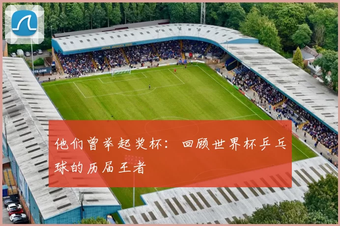 他们曾举起奖杯:回顾世界杯乒乓球的历届王者