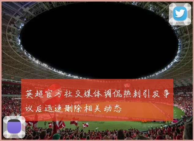英超官方社交媒体调侃热刺引发争议后迅速删除相关动态