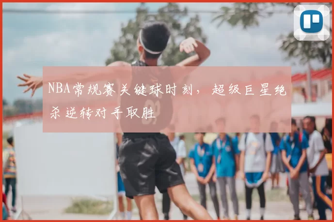 NBA常规赛关键球时刻，超级巨星绝杀逆转对手取胜
