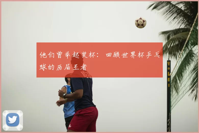他们曾举起奖杯:回顾世界杯乒乓球的历届王者