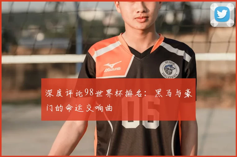 深度评论98世界杯排名:黑马与豪门的命运交响曲