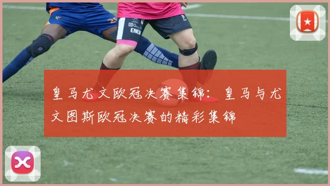 皇马尤文欧冠决赛集锦：皇马与尤文图斯欧冠决赛的精彩集锦
