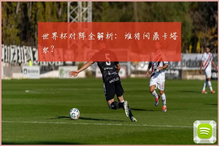 世界杯对阵全解析:谁将问鼎卡塔尔?